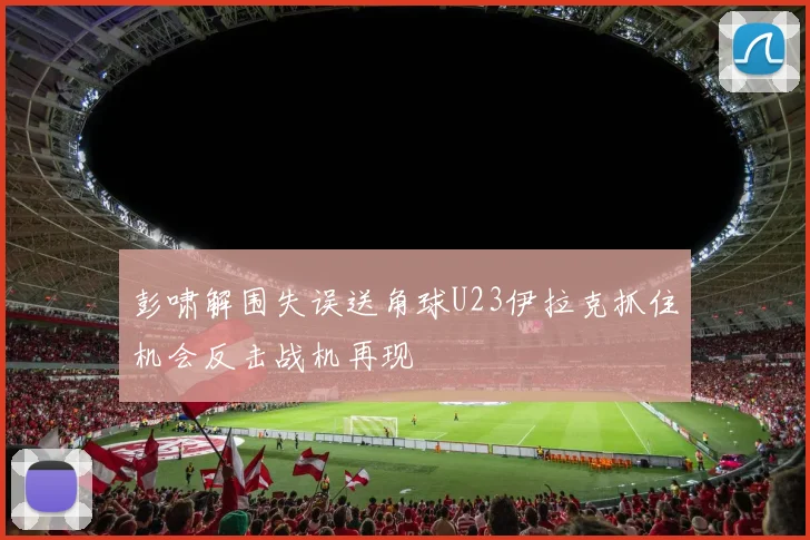 彭啸解围失误送角球U23伊拉克抓住机会反击战机再现