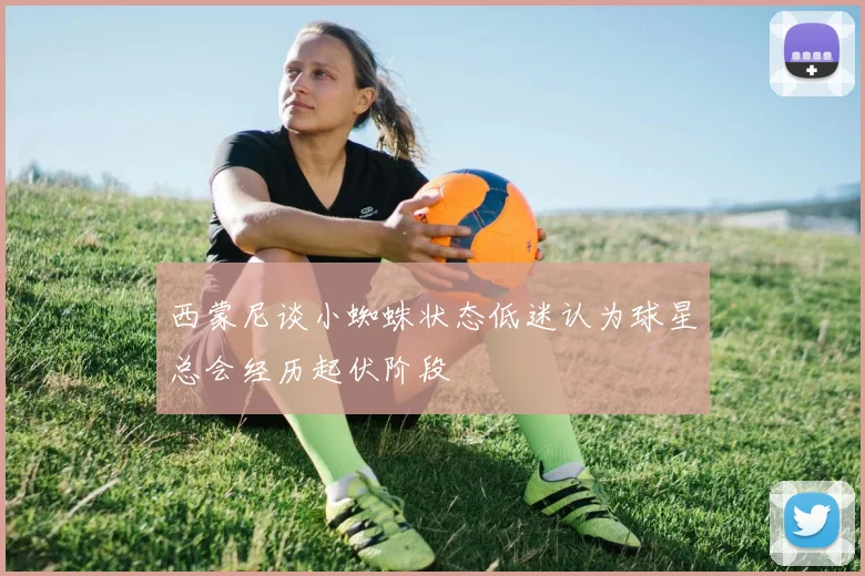 西蒙尼谈小蜘蛛状态低迷认为球星总会经历起伏阶段