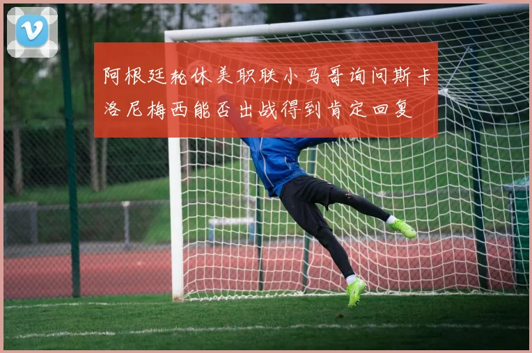 阿根廷轮休美职联小马哥询问斯卡洛尼梅西能否出战得到肯定回复