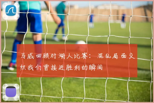 马威回顾对湖人比赛：混乱局面交织我们曾接近胜利的瞬间