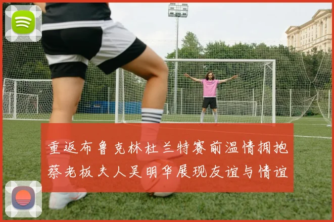 重返布鲁克林杜兰特赛前温情拥抱蔡老板夫人吴明华展现友谊与情谊