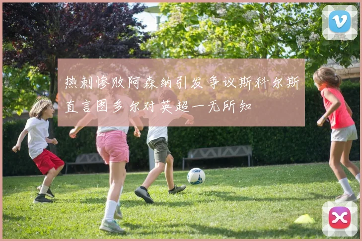 热刺惨败阿森纳引发争议斯科尔斯直言图多尔对英超一无所知