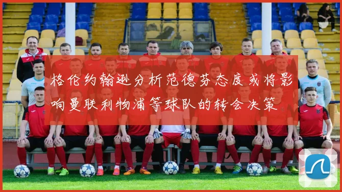 格伦约翰逊分析范德芬态度或将影响曼联利物浦等球队的转会决策