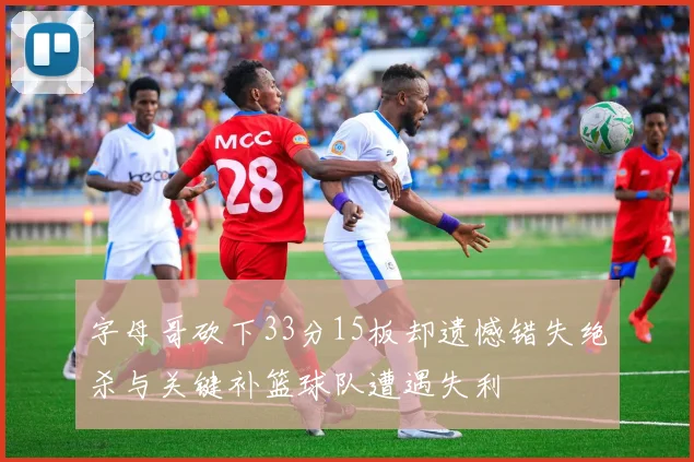 字母哥砍下33分15板却遗憾错失绝杀与关键补篮球队遭遇失利