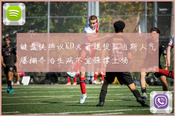 键盘侠热议KD火箭退役亚当斯人气爆棚乔治生病不宜强撑上场