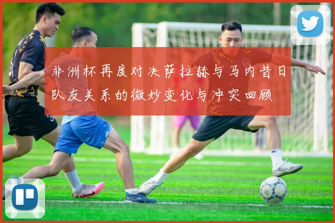 非洲杯再度对决萨拉赫与马内昔日队友关系的微妙变化与冲突回顾