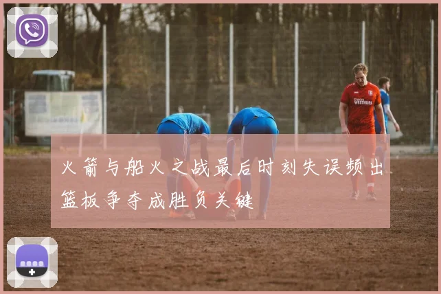 火箭与船火之战最后时刻失误频出篮板争夺成胜负关键