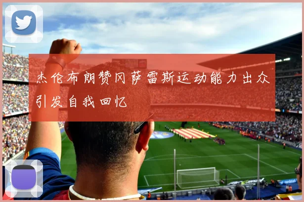 杰伦布朗赞冈萨雷斯运动能力出众引发自我回忆