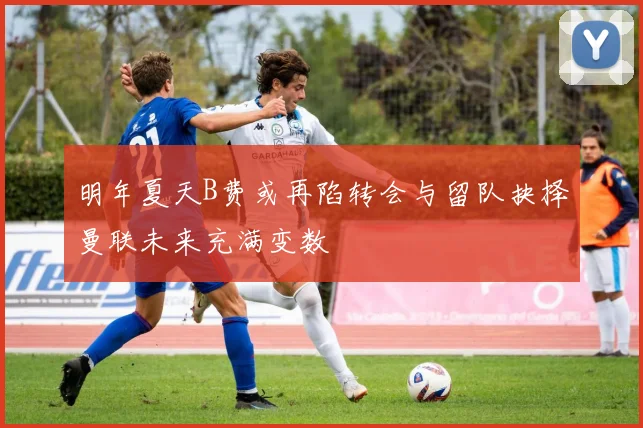 明年夏天B费或再陷转会与留队抉择曼联未来充满变数