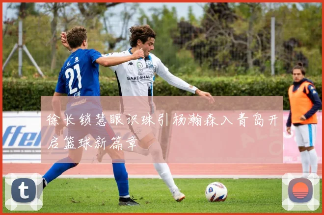 徐长锁慧眼识珠引杨瀚森入青岛开启篮球新篇章