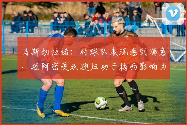马斯切拉诺：对球队表现感到满意，迈阿密受欢迎归功于梅西影响力