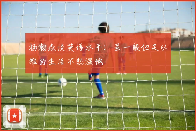 杨瀚森谈英语水平：虽一般但足以维持生活不愁温饱