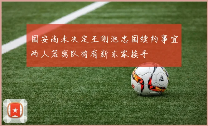 国安尚未决定王刚池忠国续约事宜两人若离队将有新东家接手
