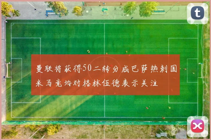 曼联将获得50二转分成巴萨热刺国米马竞均对格林伍德表示关注