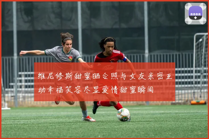 维尼修斯甜蜜晒合照与女友亲密互动幸福笑容尽显爱情甜蜜瞬间