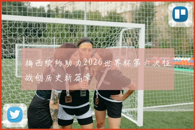 梅西续约助力2026世界杯第六次征战创历史新篇章