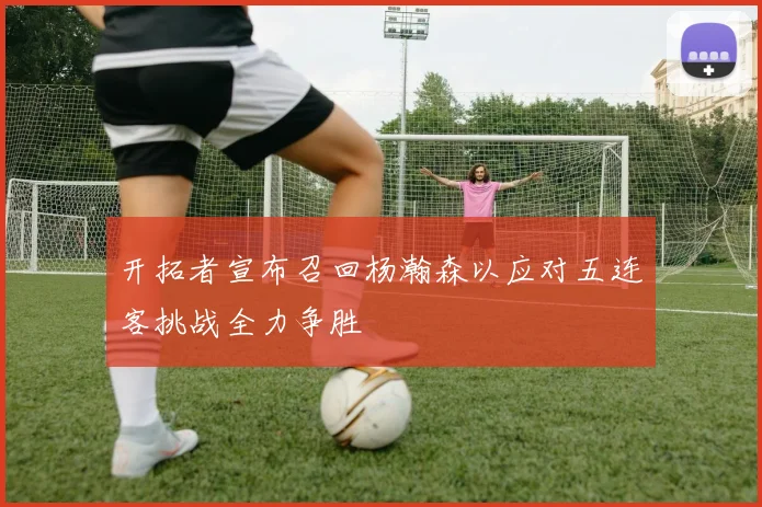 开拓者宣布召回杨瀚森以应对五连客挑战全力争胜
