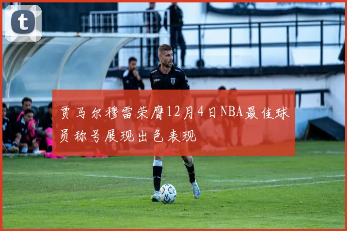贾马尔穆雷荣膺12月4日NBA最佳球员称号展现出色表现