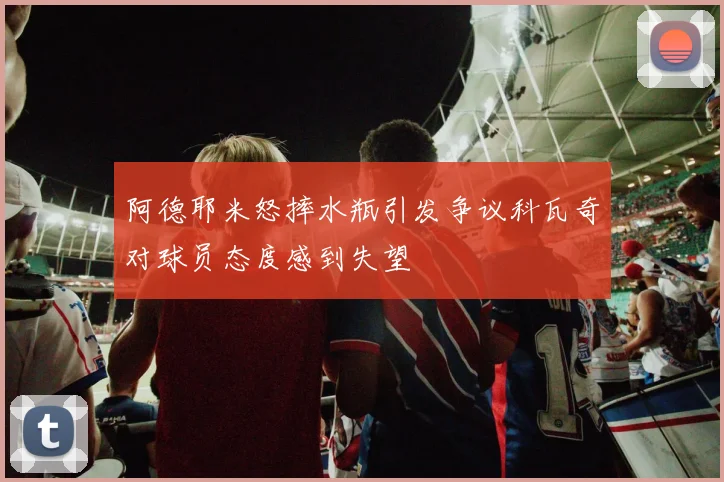 阿德耶米怒摔水瓶引发争议科瓦奇对球员态度感到失望