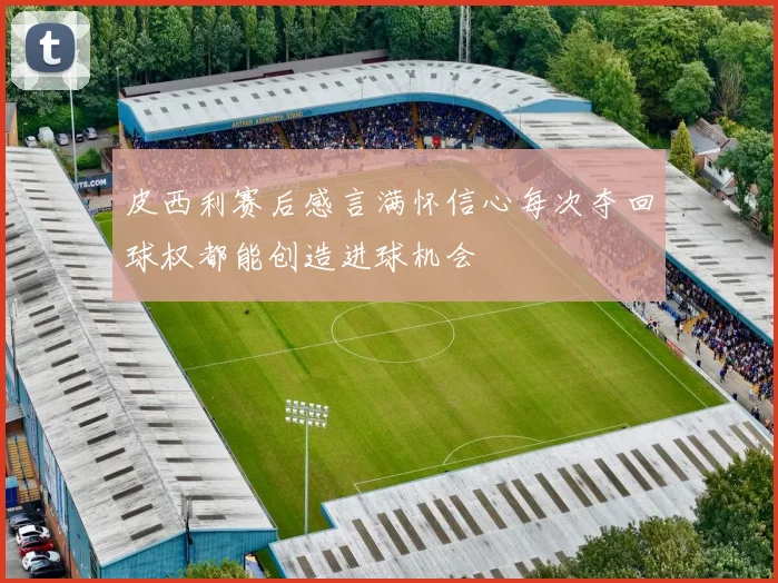 皮西利赛后感言满怀信心每次夺回球权都能创造进球机会