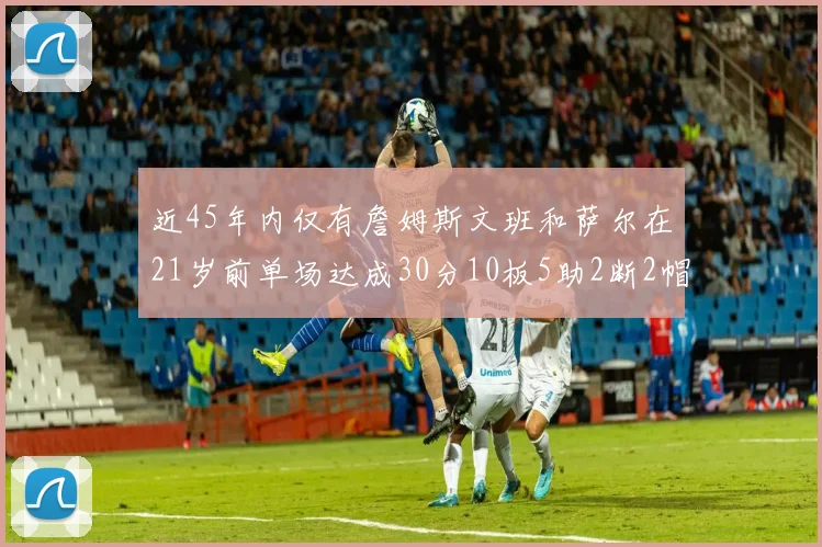 近45年内仅有詹姆斯文班和萨尔在21岁前单场达成30分10板5助2断2帽的壮举